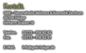 Kontakt. GWK - Gesundheits Wellness & Kosmetik Zentrum 35708 Haiger Hinterm Graben 14  Telefon.	02773 - 918 82 82 Fax.		02773 - 918 82 81  E-Mail.	info@gwk-haiger.de